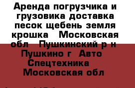 Аренда погрузчика и грузовика.доставка песок,щебень,земля,крошка - Московская обл., Пушкинский р-н, Пушкино г. Авто » Спецтехника   . Московская обл.